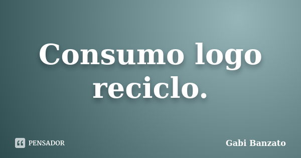 Consumo logo reciclo.... Frase de Gabi Banzato.