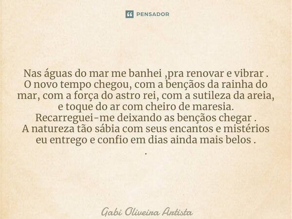 ⁠Nas águas do mar me banhei ,pra renovar e vibrar . O novo tempo chegou, com a bençãos da rainha do mar, com a força do astro rei, com a sutileza da areia, e to... Frase de Gabi Oliveira Artista.