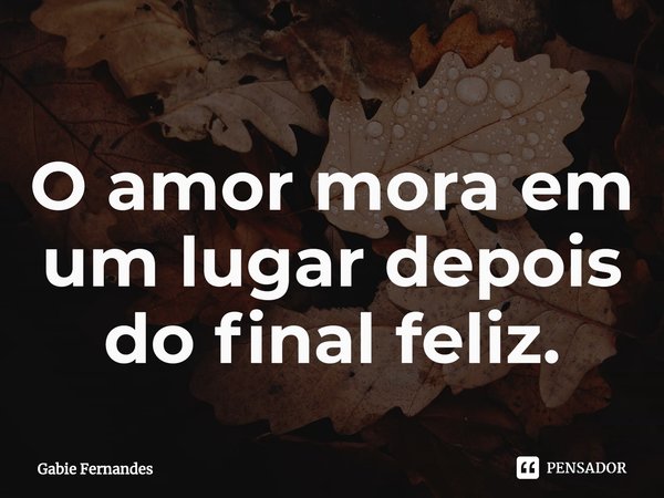 ⁠O amor mora em um lugar depois do final feliz.... Frase de Gabie Fernandes.