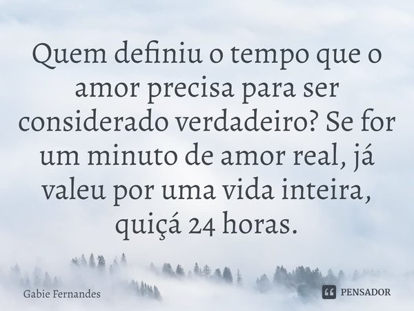 ⁠Quem definiu o tempo que o amor precisa para ser considerado verdadeiro? Se for um minuto de amor real, já valeu por uma vida inteira, quiçá 24 horas.... Frase de Gabie Fernandes.