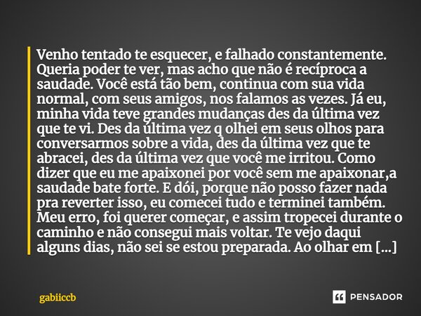 ⁠Venho tentado te esquecer, e falhado constantemente. Queria poder te ver, mas acho que não é recíproca a saudade. Você está tão bem, continua com sua vida norm... Frase de gabiiccb.