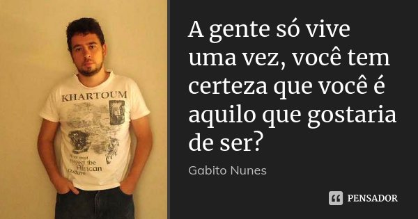 A gente só vive uma vez, você tem certeza que você é aquilo que gostaria de ser?... Frase de Gabito Nunes.