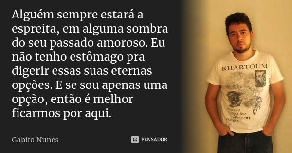 Alguém sempre estará a espreita, em alguma sombra do seu passado amoroso. Eu não tenho estômago pra digerir essas suas eternas opções. E se sou apenas uma opção... Frase de Gabito Nunes.