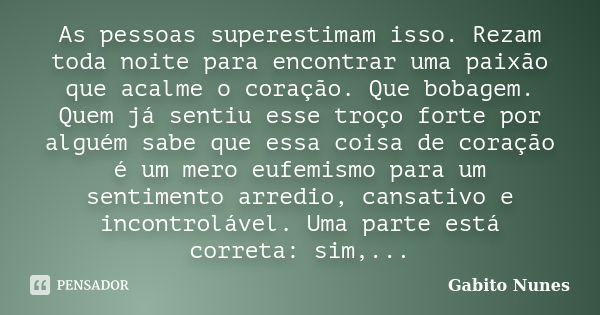 As pessoas superestimam isso. Rezam toda noite para encontrar uma paixão que acalme o coração. Que bobagem. Quem já sentiu esse troço forte por alguém sabe que ... Frase de Gabito Nunes.