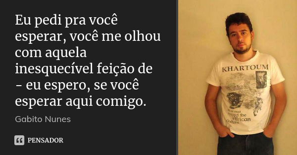 Eu pedi pra você esperar, você me olhou com aquela inesquecível feição de - eu espero, se você esperar aqui comigo.... Frase de Gabito Nunes.