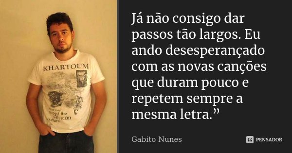 Já não consigo dar passos tão largos. Eu ando desesperançado com as novas canções que duram pouco e repetem sempre a mesma letra.”... Frase de Gabito Nunes.