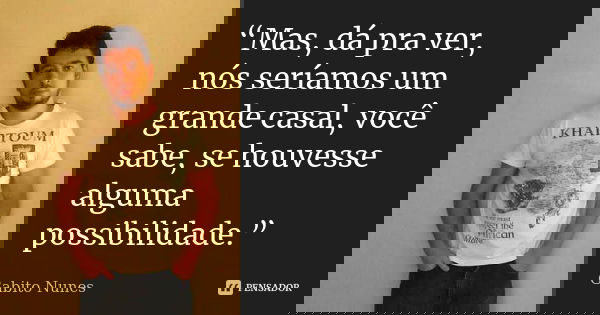 “Mas, dá pra ver, nós seríamos um grande casal, você sabe, se houvesse alguma possibilidade.”... Frase de Gabito Nunes.