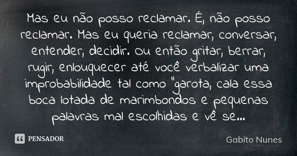 Mas eu não posso reclamar. É, não posso reclamar. Mas eu queria reclamar, conversar, entender, decidir. Ou então gritar, berrar, rugir, enlouquecer até você ver... Frase de Gabito Nunes.