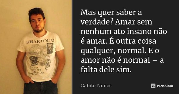 Mas quer saber a verdade? Amar sem nenhum ato insano não é amar. É outra coisa qualquer, normal. E o amor não é normal – a falta dele sim.... Frase de Gabito Nunes.
