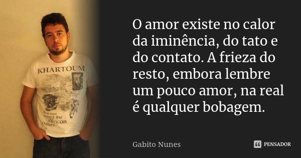 O amor existe no calor da iminência, do tato e do contato. A frieza do resto, embora lembre um pouco amor, na real é qualquer bobagem.... Frase de Gabito Nunes.