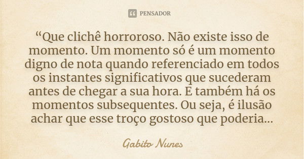 “Que clichê horroroso. Não existe isso de momento. Um momento só é um momento digno de nota quando referenciado em todos os instantes significativos que suceder... Frase de Gabito Nunes.