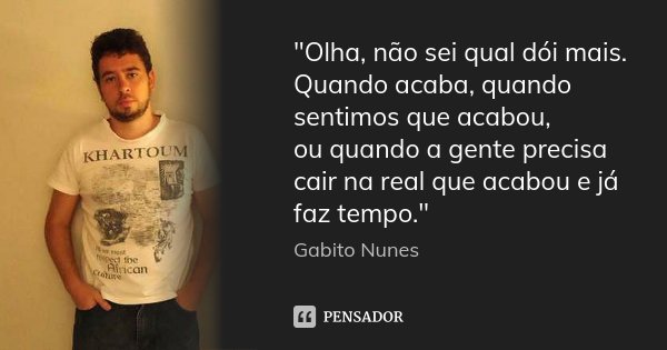 "Olha, não sei qual dói mais. Quando acaba, quando sentimos que acabou, ou quando a gente precisa cair na real que acabou e já faz tempo."... Frase de Gabito Nunes.