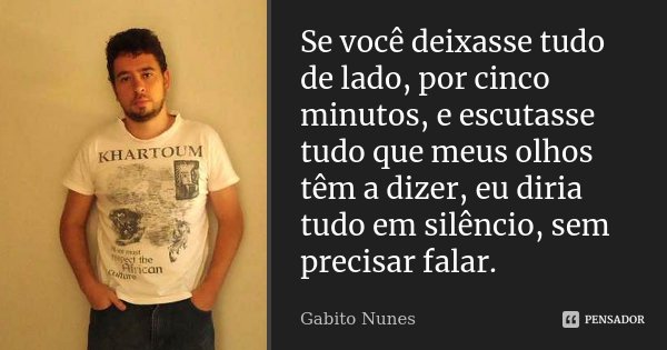 Se você deixasse tudo de lado, por cinco minutos, e escutasse tudo que meus olhos têm a dizer, eu diria tudo em silêncio, sem precisar falar.... Frase de Gabito Nunes.