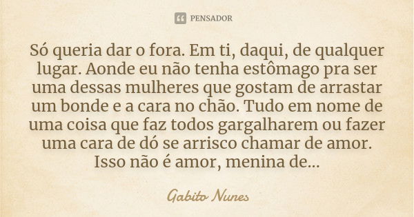 Só queria dar o fora. Em ti, daqui, de qualquer lugar. Aonde eu não tenha estômago pra ser uma dessas mulheres que gostam de arrastar um bonde e a cara no chão.... Frase de Gabito Nunes.