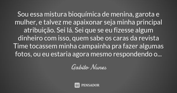 Sou essa mistura bioquímica de menina, garota e mulher, e talvez me apaixonar seja minha principal atribuição. Sei lá. Sei que se eu fizesse algum dinheiro com ... Frase de Gabito Nunes.