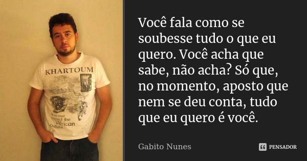 Você fala como se soubesse tudo o que eu quero. Você acha que sabe, não acha? Só que, no momento, aposto que nem se deu conta, tudo que eu quero é você.... Frase de Gabito Nunes.