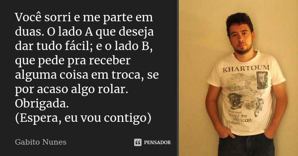 Você sorri e me parte em duas. O lado A que deseja dar tudo fácil; e o lado B, que pede pra receber alguma coisa em troca, se por acaso algo rolar. Obrigada. (E... Frase de Gabito Nunes.