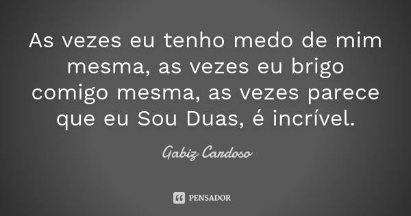 As vezes eu tenho medo de mim mesma, as vezes eu brigo comigo mesma, as vezes parece que eu Sou Duas, é incrível.... Frase de Gabiz Cardoso.