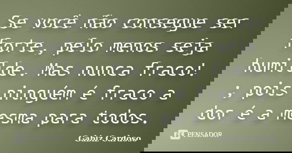Se você não consegue ser forte, pelo menos seja humilde. Mas nunca fraco! ; pois ninguém é fraco a dor é a mesma para todos.... Frase de Gabiz Cardoso.
