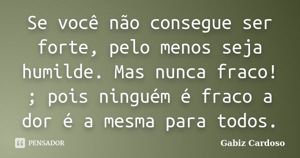 Se você não consegue ser forte, pelo menos seja humilde. Mas nunca fraco! ; pois ninguém é fraco a dor é a mesma para todos.... Frase de Gabiz Cardoso.