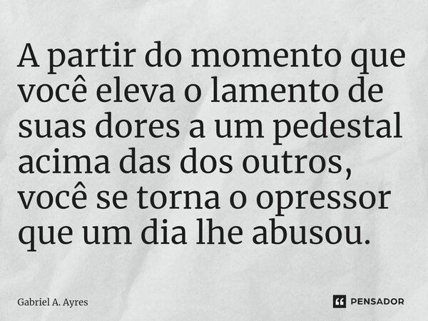 A partir do momento que você eleva o lamento de suas dores a um pedestal acima das dos outros, você se torna o opressor que um dia lhe abusou.... Frase de Gabriel A. Ayres.