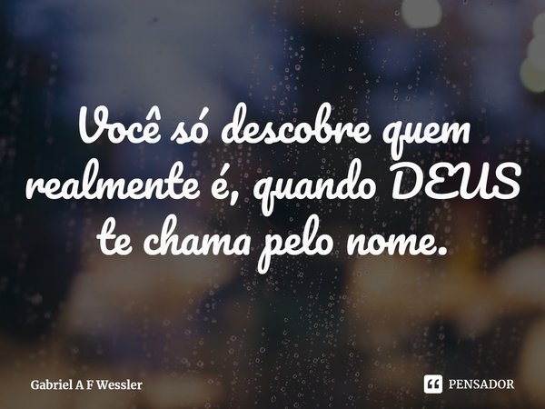 Você só descobre quem realmente é, quando DEUS te chama pelo nome.... Frase de Gabriel A F Wessler.