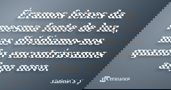 Éramos feixes da mesma fonte de luz, mas dividíamo-nos quando encontrávamos algo novo.... Frase de Gabriel A. J..