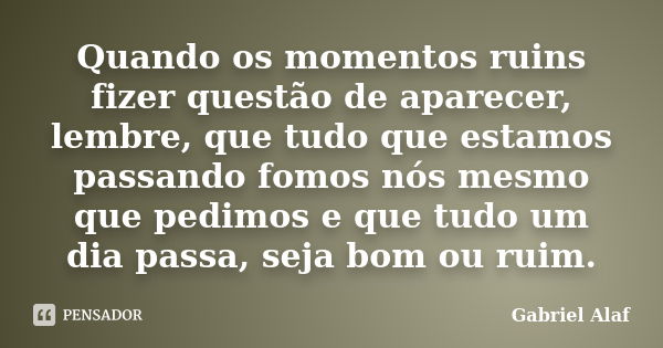 Quando os momentos ruins fizer questão de aparecer, lembre, que tudo que estamos passando fomos nós mesmo que pedimos e que tudo um dia passa, seja bom ou ruim.... Frase de Gabriel Alaf.