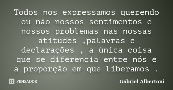 Todos nos expressamos querendo ou não nossos sentimentos e nossos problemas nas nossas atitudes ,palavras e declarações , a única coisa que se diferencia entre ... Frase de Gabriel Albertoni.