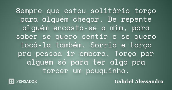 Sempre que estou solitário torço para alguém chegar. De repente alguém encosta-se a mim, para saber se quero sentir e se quero tocá-la também. Sorrio e torço pr... Frase de Gabriel Alessandro.