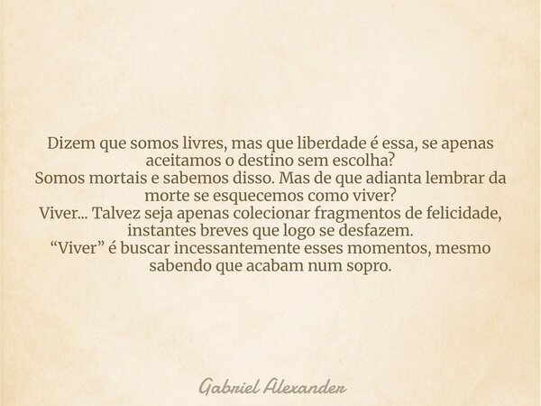 ⁠Dizem que somos livres, mas que liberdade é essa, se apenas aceitamos o destino sem escolha? Somos mortais e sabemos disso. Mas de que adianta lembrar da morte... Frase de Gabriel Alexander.