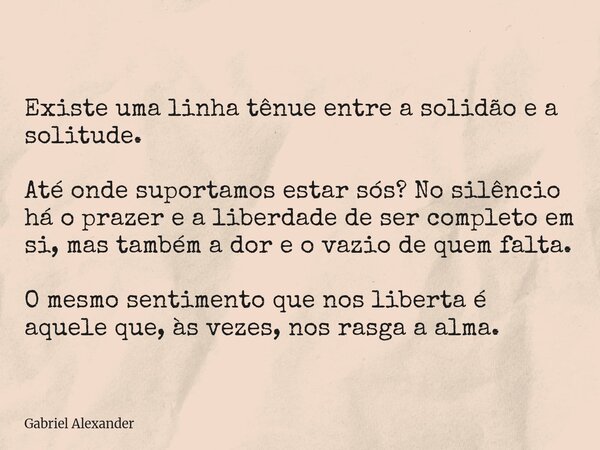 Existe uma linha tênue entre a solidão e a solitude. Até onde suportamos estar sós? No silêncio há o prazer e a liberdade de ser completo em si, mas também a d... Frase de Gabriel Alexander.