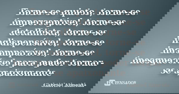 Torne-se quieto, torne-se imperceptível, torne-se detalhista, torne-se indispensável, torne-se incomparável, torne-se inesquecível para poder tornar-se apaixona... Frase de Gabriel Almeida.
