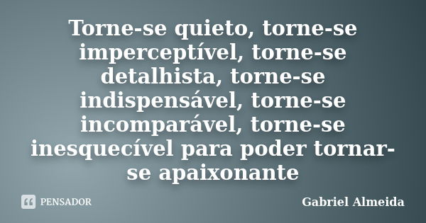 Torne-se quieto, torne-se imperceptível, torne-se detalhista, torne-se indispensável, torne-se incomparável, torne-se inesquecível para poder tornar-se apaixona... Frase de Gabriel Almeida.