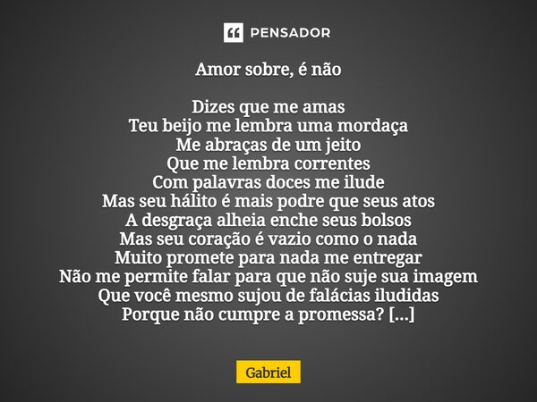 Amor sobre, é não Dizes que me amas Teu beijo me lembra uma mordaça Me abraças de um jeito Que me lembra correntes Com palavras doces me ilude Mas seu hálito ... Frase de Gabriel.
