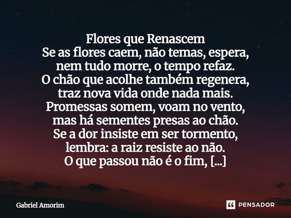 Flores que Renascem Se as flores caem, não temas, espera, nem tudo morre, o tempo refaz. O chão que acolhe também regenera, traz nova vida onde nada mais. Prom... Frase de Gabriel Amorim.