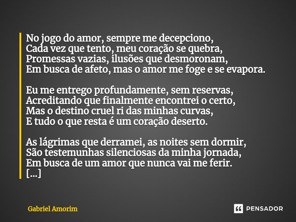 ⁠No jogo do amor, sempre me decepciono, Cada vez que tento, meu coração se quebra, Promessas vazias, ilusões que desmoronam, Em busca de afeto, mas o amor me fo... Frase de Gabriel Amorim.