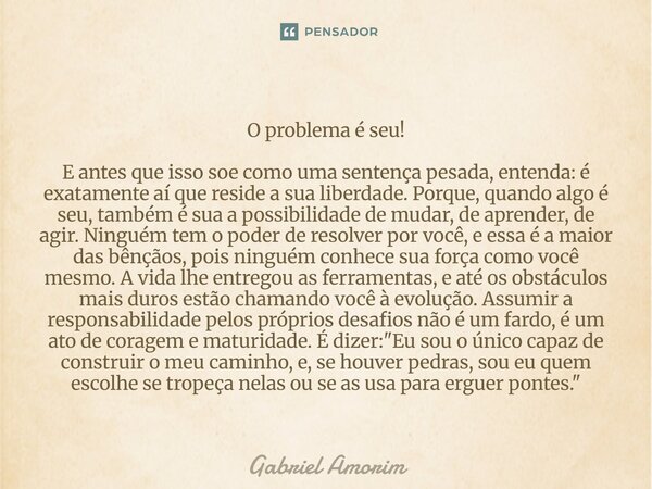 O problema é seu! E antes que isso soe como uma sentença pesada, entenda: é exatamente aí que reside a sua liberdade. Porque, quando algo é seu, também é sua a... Frase de Gabriel Amorim.
