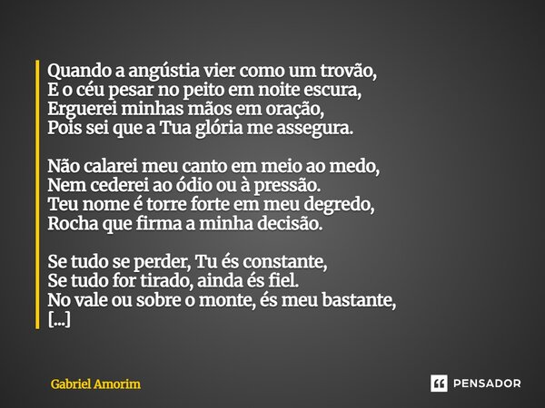 Quando a angústia vier como um trovão, E o céu pesar no peito em noite escura, Erguerei minhas mãos em oração, Pois sei que a Tua glória me assegura. Não calar... Frase de Gabriel Amorim.