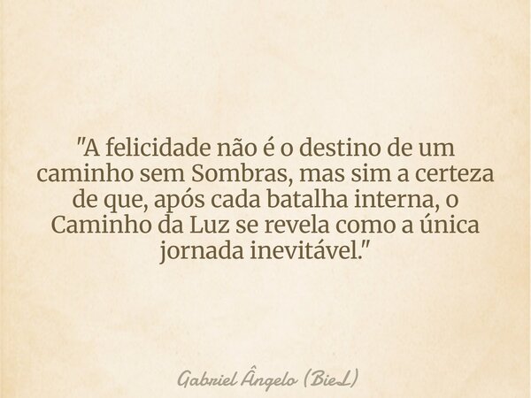 "A felicidade não é o destino de um caminho sem Sombras, mas sim a certeza de que, após cada batalha interna, o Caminho da Luz se revela como a única jorna... Frase de Gabriel Ângelo (BieL).