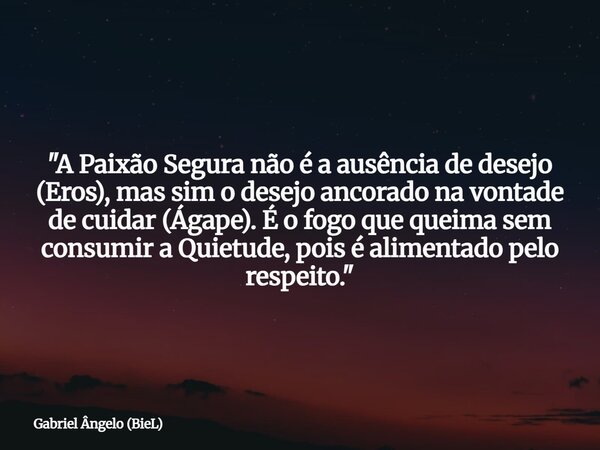 "A Paixão Segura não é a ausência de desejo (Eros), mas sim o desejo ancorado na vontade de cuidar (Ágape). É o fogo que queima sem consumir a Quietude, po... Frase de Gabriel Ângelo (BieL).