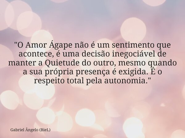"O Amor Ágape não é um sentimento que acontece, é uma decisão inegociável de manter a Quietude do outro, mesmo quando a sua própria presença é exigida. É o... Frase de Gabriel Ângelo (BieL).