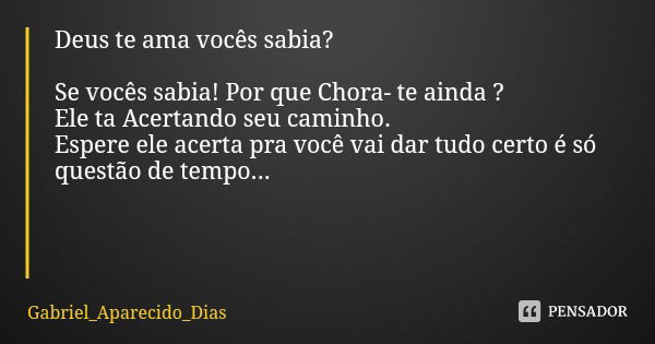 Deus te ama vocês sabia? Se vocês sabia! Por que Chora- te ainda ?
Ele ta Acertando seu caminho.
Espere ele acerta pra você vai dar tudo certo é só questão de t... Frase de Gabriel_Aparecido_Dias.