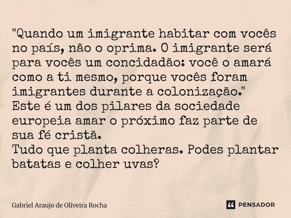 "Quando um imigrante habitar com vocês no país, não o oprima. O imigrante será para vocês um concidadão: você o amará como a ti mesmo, porque vocês foram i... Frase de Gabriel Araújo de Oliveira Rocha.