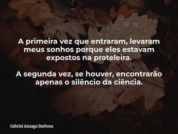 A primeira vez que entraram, levaram meus sonhos porque eles estavam expostos na prateleira. A segunda vez, se houver, encontrarão apenas o silêncio da ciência.... Frase de Gabriel Azuaga Barbosa.