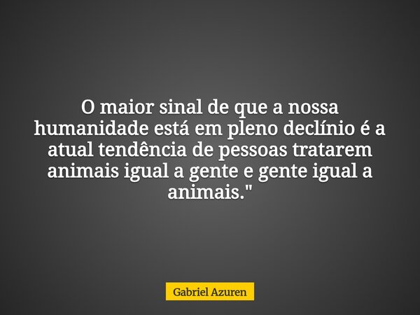​O maior sinal de que a nossa humanidade está em pleno declínio é a atual tendência de pessoas tratarem animais igual a gente e gente igual a animais."... Frase de Gabriel Azuren.