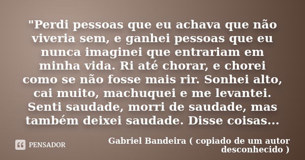 "Perdi pessoas que eu achava que não viveria sem, e ganhei pessoas que eu nunca imaginei que entrariam em minha vida. Ri até chorar, e chorei como se não f... Frase de Gabriel Bandeira ( copiado de um autor desconhecido ).