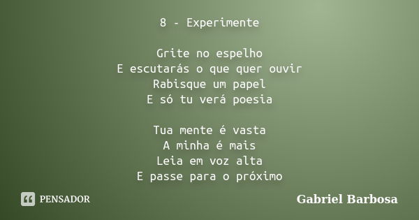 8 - Experimente Grite no espelho E escutarás o que quer ouvir Rabisque um papel E só tu verá poesia Tua mente é vasta A minha é mais Leia em voz alta E passe pa... Frase de Gabriel Barbosa.