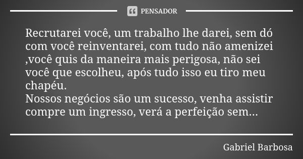 Recrutarei você, um trabalho lhe darei, sem dó com você reinventarei, com tudo não amenizei ,você quis da maneira mais perigosa, não sei você que escolheu, após... Frase de Gabriel Barbosa.