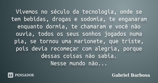 Vivemos no século da tecnologia, onde se tem bebidas, drogas e sodomia, te enganaram enquanto dormia, te chamaram e você não ouvia, todos os seus sonhos jogados... Frase de Gabriel Barbosa.